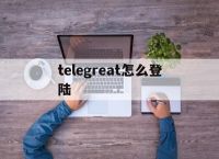 [telegreat怎么登陆]telegreat怎么注册?