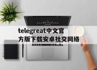 关于telegreat中文官方版下载安卓社交网络的信息