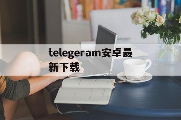 关于telegeram安卓最新下载的信息