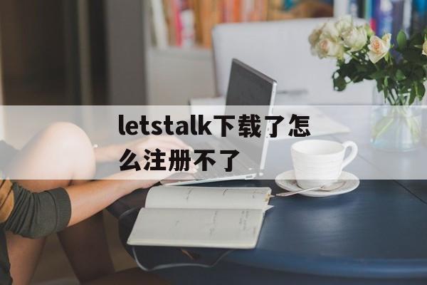 包含letstalk下载了怎么注册不了的词条