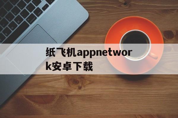 纸飞机appnetwork安卓下载的简单介绍